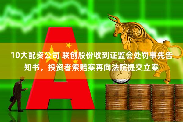 10大配资公司 联创股份收到证监会处罚事先告知书，投资者索赔案再向法院提交立案