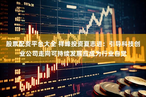 股票配资平台大全 祥峰投资夏志进：引导科技创业公司走向可持续发展应成为行业自觉