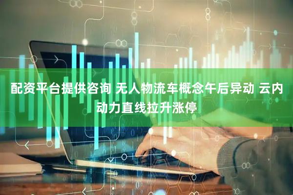 配资平台提供咨询 无人物流车概念午后异动 云内动力直线拉升涨停