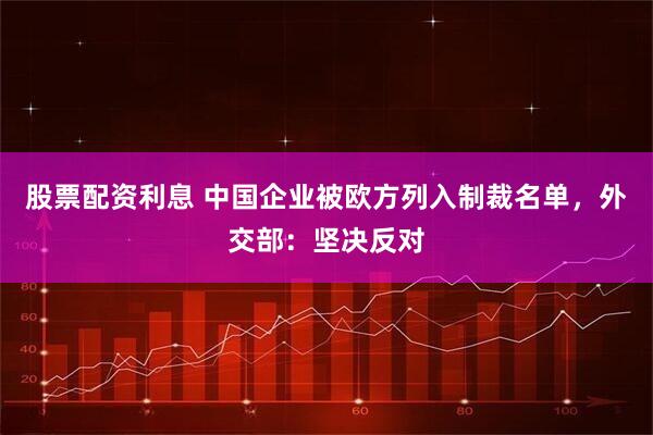 股票配资利息 中国企业被欧方列入制裁名单，外交部：坚决反对