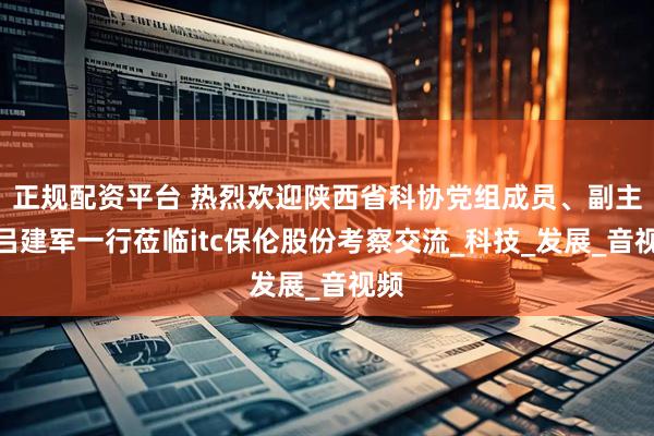 正规配资平台 热烈欢迎陕西省科协党组成员、副主席吕建军一行莅临itc保伦股份考察交流_科技_发展_音视频