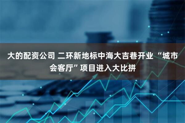 大的配资公司 二环新地标中海大吉巷开业 “城市会客厅”项目进入大比拼