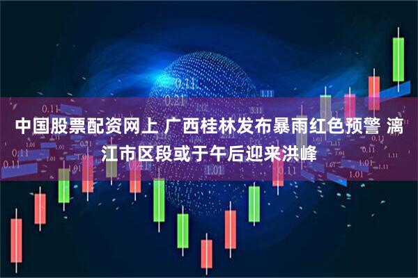 中国股票配资网上 广西桂林发布暴雨红色预警 漓江市区段或于午后迎来洪峰