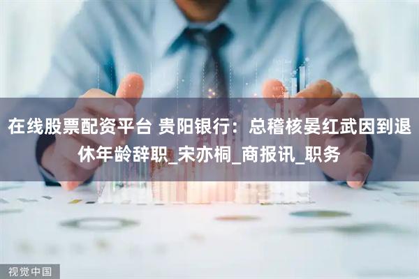 在线股票配资平台 贵阳银行：总稽核晏红武因到退休年龄辞职_宋亦桐_商报讯_职务