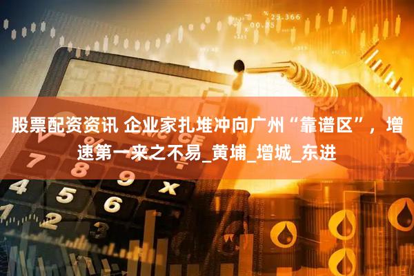 股票配资资讯 企业家扎堆冲向广州“靠谱区”，增速第一来之不易_黄埔_增城_东进