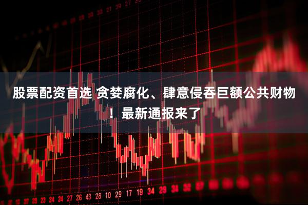 股票配资首选 贪婪腐化、肆意侵吞巨额公共财物！最新通报来了