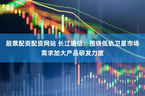 股票配资配资网站 长江通信：围绕低轨卫星市场需求加大产品研发力度