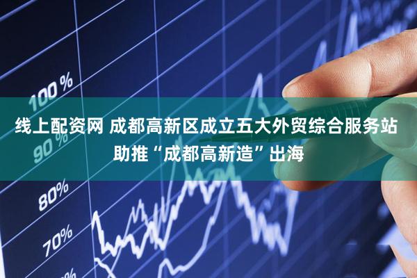 线上配资网 成都高新区成立五大外贸综合服务站 助推“成都高新造”出海