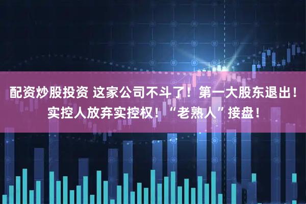 配资炒股投资 这家公司不斗了！第一大股东退出！实控人放弃实控权！“老熟人”接盘！