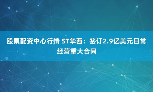 股票配资中心行情 ST华西：签订2.9亿美元日常经营重大合同