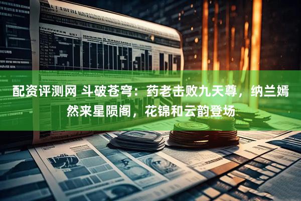 配资评测网 斗破苍穹：药老击败九天尊，纳兰嫣然来星陨阁，花锦和云韵登场