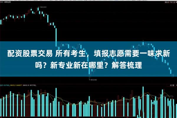 配资股票交易 所有考生，填报志愿需要一味求新吗？新专业新在哪里？解答梳理