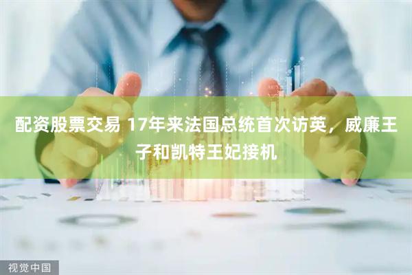 配资股票交易 17年来法国总统首次访英，威廉王子和凯特王妃接机