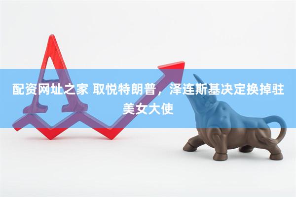 配资网址之家 取悦特朗普，泽连斯基决定换掉驻美女大使