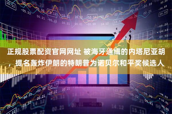 正规股票配资官网网址 被海牙通缉的内塔尼亚胡，提名轰炸伊朗的特朗普为诺贝尔和平奖候选人