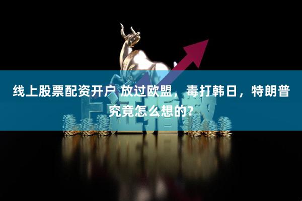 线上股票配资开户 放过欧盟，毒打韩日，特朗普究竟怎么想的？