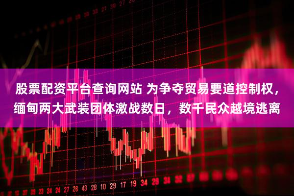 股票配资平台查询网站 为争夺贸易要道控制权，缅甸两大武装团体激战数日，数千民众越境逃离