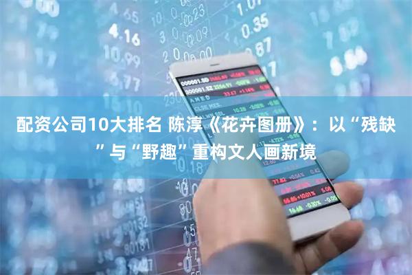 配资公司10大排名 陈淳《花卉图册》：以“残缺”与“野趣”重构文人画新境