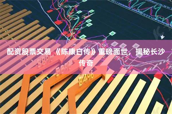 配资股票交易 《陈康白传》重磅面世，揭秘长沙传奇
