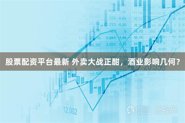 股票配资平台最新 外卖大战正酣，酒业影响几何？