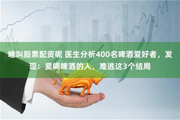 啥叫股票配资呢 医生分析400名啤酒爱好者，发现：爱喝啤酒的人，难逃这3个结局